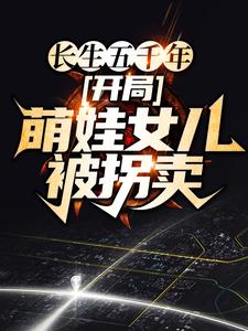 全本免费长生五千年，开局萌娃女儿被拐卖云飞扬麻老六雪姨小女孩_长生五千年，开局萌娃女儿被拐卖(云飞扬麻老六雪姨小女孩)全文阅读