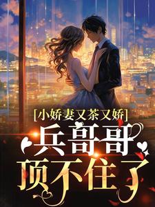 小娇妻又茶又娇，兵哥哥顶不住了周家老爷子周军长周云霆柳知夏小说全文免费阅读_小娇妻又茶又娇，兵哥哥顶不住了全文阅读